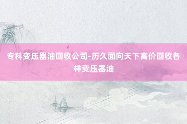 专科变压器油回收公司-历久面向天下高价回收各样变压器油